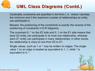 UML Class Diagrams (Contd.)
            Cardinality constraints are specified in the form l..h, where l denotes
            the minimum and h the maximum number of relationships an entity
            can participate in.
            Beware: the positioning of the constraints is exactly the reverse of the
            positioning of constraints in E-R diagrams.
            The constraint 0..* on the E2 side and 0..1 on the E1 side means that
            each E2 entity can participate in at most one relationship, whereas
            each E1 entity can participate in many relationships; in other words,
            the relationship is many to one from E2 to E1.
            Single values, such as 1 or * may be written on edges; The single
            value 1 on an edge is treated as equivalent to 1..1, while * is
            equivalent to 0..*.




Database System Concepts                     2.56                ©Silberschatz, Korth and Sudarshan
 