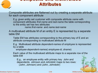 Composite and Multivalued
                              Attributes
          Composite attributes are flattened out by creating a separate attribute
          for each component attribute
                E.g. given entity set customer with composite attribute name with
                component attributes first-name and last-name the table corresponding
                to the entity set has two attributes
                            name.first-name and name.last-name
          A multivalued attribute M of an entity E is represented by a separate
          table EM
                Table EM has attributes corresponding to the primary key of E and an
                attribute corresponding to multivalued attribute M
                E.g. Multivalued attribute dependent-names of employee is represented
                by a table
                  employee-dependent-names( employee-id, dname)
                Each value of the multivalued attribute maps to a separate row of the
                table EM
                    E.g., an employee entity with primary key John and
                    dependents Johnson and Johndotir maps to two rows:
                      (John, Johnson) and (John, Johndotir)

Database System Concepts                         2.59                 ©Silberschatz, Korth and Sudarshan
 
