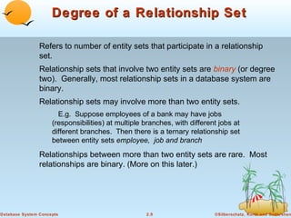 Degree of a Relationship Set

                Refers to number of entity sets that participate in a relationship
                set.
                Relationship sets that involve two entity sets are binary (or degree
                two). Generally, most relationship sets in a database system are
                binary.
                Relationship sets may involve more than two entity sets.
                       E.g. Suppose employees of a bank may have jobs
                     (responsibilities) at multiple branches, with different jobs at
                     different branches. Then there is a ternary relationship set
                     between entity sets employee, job and branch
                Relationships between more than two entity sets are rare. Most
                relationships are binary. (More on this later.)




Database System Concepts                            2.9                    ©Silberschatz, Korth and Sudarshan
 