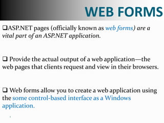 WEB FORMS
ASP.NET pages (officially known as web forms) are a
vital part of an ASP.NET application.


 Provide the actual output of a web application—the
web pages that clients request and view in their browsers.


 Web forms allow you to create a web application using
the some control-based interface as a Windows
application.
  1
 