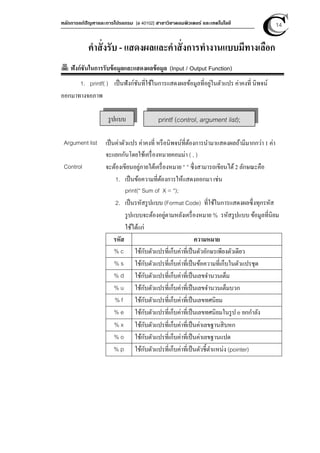 หลักการแก้ปัญหาและการโปรแกรม [ง 40102] สาขาวิชาคอมพิวเตอร์ และเทคโนโลยี 14
คําสั่งรับ - แสดงผลและคําสั่งการทํางานแบบมีทางเลือก
ฟังก์ชันในการรับข้อมูลและแสดงผลข้อมูล (Input / Output Function)
1. printf( ) เป็นฟังก์ชันที่ใช้ในการแสดงผลข้อมูลที่อยู่ในตัวแปร ค่าคงที่ นิพจน์
ออกมาทางจอภาพ
Argument list เป็นค่าตัวแปร ค่าคงที่ หรือนิพจน์ที่ต้องการนํามาแสดงผลถ้ามีมากกว่า 1 ค่า
จะแยกกันโดยใช้เครื่องหมายคอมม่า ( , )
Control จะต้องเขียนอยู่ภายใต้เครื่องหมาย “ “ ซึ่งสามารถเขียนได้2 ลักษณะคือ
1. เป็นข้อความที่ต้องการให้แสดงออกมา เช่น
print(“ Sum of X = “);
2. เป็นรหัสรูปแบบ (Format Code) ที่ใช้ในการแสดงผลซึ่งทุกรหัส
รูปแบบจะต้องอยู่ตามหลังเครื่องหมาย % รหัสรูปแบบ ข้อมูลที่นิยม
ใช้ได้แก่
รหัส ความหมาย
% c ใช้กับตัวแปรที่เก็บค่าที่เป็นตัวอักษรเพียงตัวเดียว
% s ใช้กับตัวแปรที่เก็บค่าที่เป็นข้อความที่เก็บในตัวแปรชุด
% d ใช้กับตัวแปรที่เก็บค่าที่เป็นเลขจํานวนเต็ม
% u ใช้กับตัวแปรที่เก็บค่าที่เป็นเลขจํานวนเต็มบวก
% f ใช้กับตัวแปรที่เก็บค่าที่เป็นเลขทศนิยม
% e ใช้กับตัวแปรที่เก็บค่าที่เป็นเลขทศนิยมในรูป e ยกกําลัง
% x ใช้กับตัวแปรที่เก็บค่าที่เป็นค่าเลขฐานสิบหก
% o ใช้กับตัวแปรที่เก็บค่าที่เป็นค่าเลขฐานแปด
% p ใช้กับตัวแปรที่เก็บค่าที่เป็นตัวชีตําแหน่ง (pointer)
รูปแบบ printf (control, argument list);
 