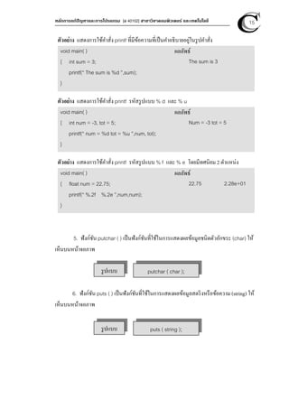 หลักการแก้ปัญหาและการโปรแกรม [ง 40102] สาขาวิชาคอมพิวเตอร์ และเทคโนโลยี 15
ตัวอย่าง แสดงการใช้คําสั่ง printf ที่มีข้อความที่เป็นคําอธิบายอยู่ในรูปคําสั่ง
void main( )
{ int sum = 3;
printf(“ The sum is %d ”,sum);
}
ผลลัพธ์
The sum is 3
ตัวอย่าง แสดงการใช้คําสั่ง printf รหัสรูปแบบ % d และ % u
void main( )
{ int num = -3, tot = 5;
printf(“ num = %d tot = %u ”,num, tot);
}
ผลลัพธ์
Num = -3 tot = 5
ตัวอย่าง แสดงการใช้คําสั่ง printf รหัสรูปแบบ % f และ % e โดยมีทศนิยม 2 ตําแหน่ง
void main( )
{ float num = 22.75;
printf(“ %.2f %.2e ”,num,num);
}
ผลลัพธ์
22.75 2.28e+01
5. ฟังก์ชัน putchar ( ) เป็นฟังก์ชันที่ใช้ในการแสดงผลข้อมูลชนิดตัวอักขระ (char) ให้
เห็นบนหน้าจอภาพ
6. ฟังก์ชัน puts ( ) เป็นฟังก์ชันที่ใช้ในการแสดงผลข้อมูลสตริงหรือข้อความ (string) ให้
เห็นบนหน้าจอภาพ
รูปแบบ putchar ( char );
รูปแบบ puts ( string );
 