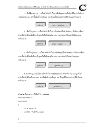 หลักการแก้ปัญหาและการโปรแกรม [ง 40102] สาขาวิชาคอมพิวเตอร์ และเทคโนโลยี 17
5. ฟังก์ชัน getchar ( ) เป็นฟังก์ชันที่ใช้ในการรับข้อมูลจากแป้นพิมพ์ทีละ 1 ตัวอักขระ
โดยต้องกด enter ทุกครังเมื่อสินสุดข้อมูล และข้อมูลที่ป้อนจะปรากฎให้เห็นบนหน้าจอภาพ
6. ฟังก์ชัน getch ( ) เป็นฟังก์ชันที่ใช้ในการรับข้อมูลเป็นตัวอักขระ 1 ตัวอักขระเข้ามา
ทางแป้นพิมพ์โดยเมื่อป้อนข้อมูลเสร็จไม่ต้องกดปุ่ม enter และข้อมูลที่ป้อนจะไม่ปรากฎบน
หน้าจอภาพ
7. ฟังก์ชัน getche ( ) เป็นฟังก์ชันที่ใช้ในการรับข้อมูลเป็นตัวอักขระ 1 ตัวอักขระเข้ามา
ทางแป้นพิมพ์โดยเมื่อป้อนข้อมูลเสร็จไม่ต้องกดปุ่ม enter และข้อมูลที่ป้อนจะปรากฎบน
หน้าจอภาพ
8. ฟังก์ชัน gets ( ) เป็นฟังก์ชันที่ใช้ในการรับข้อมูลสตริงหรือข้อความ (string) เข้ามา
ทางแป้นพิมพ์โดยต้องกด enter ทุกครังเมื่อสินสุดข้อมูล และข้อมูลที่ป้อนจะปรากฏให้เห็นบน
หน้าจอภาพ
ตัวอย่างโปรแกรม การใช้คําสั่งรับ - แสดงผล
#include <stdio.h>
void main()
{
int x_value = 9;
printf("x = %dn",x_value);
}
รูปแบบ char = getchar ( );
รูปแบบ char = getch ( );
รูปแบบ getche ( );
รูปแบบ gets ( string );
 