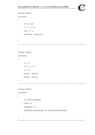 หลักการแก้ปัญหาและการโปรแกรม [ง 40102] สาขาวิชาคอมพิวเตอร์ และเทคโนโลยี 18
#include <stdio.h>
void main()
{
int x, y, sum;
x = 7; y = 2;
sum = x + y;
printf("Total = %dn",sum);
}
#include <stdio.h>
void main()
{
int x, y;
x = 7; y = 4;
--x; ++y;
printf("x = %dn",x);
printf("y = %dn",y);
}
#include <stdio.h>
void main()
{
int profits, employees;
profits = 9;
employees = 2 ;
printf("Each employee gets %f.", (float) profits/employees);
}
 