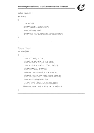 หลักการแก้ปัญหาและการโปรแกรม [ง 40102] สาขาวิชาคอมพิวเตอร์ และเทคโนโลยี 19
include <stdio.h>
void main()
{
char any_char;
printf("Please type a character: ");
scanf("c%",&any_char);
printf("Thank you, your character are %c",any_char);
}
#include <stdio.h>
void main(void)
{
printf("n****Using .1f****n");
printf("%.1f%.1f%.1fn", 4.0, 16.5, 589.3);
printf("%.1f%.1f%.1f", 400.0, 1600.5, 58900.3);
printf("nn****Using 8.1f****n");
printf("%8.1f%8.1f%8.1fn", 4.0, 16.5, 589.3);
printf("%8.1f%8.1f%8.1f", 400.0, 1600.5, 58900.3);
printf("nn**** Using -8.1f****n");
printf("%-8.1f%-8.1f%-8.1fn", 4.0, 16.5, 589.3);
printf("%-8.1f%-8.1f%-8.1f", 400.0, 1600.5, 58900.3);
}
 