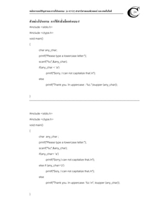 หลักการแก้ปัญหาและการโปรแกรม [ง 40102] สาขาวิชาคอมพิวเตอร์ และเทคโนโลยี 24
ตัวอย่างโปรแกรม การใช้คําสั่งเลือกทําแบบ if
#include <stdio.h>
#include <ctype.h>
void main()
{
char any_char;
printf("Please type a lowercase letter:");
scanf("%c",&any_char);
if(any_char < 'a')
printf("Sorry, I can not capitalize that.n");
else
printf("Thank you. In uppercase : %c.",toupper (any_char));
}
#include <stdio.h>
#include <ctype.h>
void main()
{
char any_char ;
printf("Please type a lowercase letter:");
scanf("%c",&any_char);
if(any_char< 'a')
printf("Sorry,I can not capitalize that./n");
else if (any_char>'z')
printf("Sory, I can not capitalize that./n");
else
printf("Thank you. In uppercase: %c n", toupper (any_char));
}
 