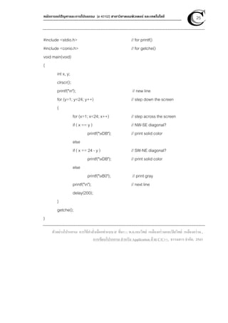 หลักการแก้ปัญหาและการโปรแกรม [ง 40102] สาขาวิชาคอมพิวเตอร์ และเทคโนโลยี 25
#include <stdio.h> // for printf()
#include <conio.h> // for getche()
void main(void)
{
int x, y;
clrscr();
printf("n"); // new line
for (y=1; y<24; y++) // step down the screen
{
for (x=1; x<24; x++) // step across the screen
if ( x == y ) // NW-SE diagonal?
printf("xDB"); // print solid color
else
if ( x == 24 - y ) // SW-NE diagonal?
printf("xDB"); // print solid color
else
printf("xB0"); // print gray
printf("n"); // next line
delay(200);
}
getche();
}
ตัวอย่างโปรแกรม การใช้คําสั่งเลือกทําแบบ if ที่มา :: พ.อ.เจนวิทย์ เหลืองอร่ามและปิยวิทย์ เหลืองอร่าม ,
การเขียนโปรแกรม สําหรับ Application ด้วย C/C++, ธรรมสาร จํากัด, 2543
 
