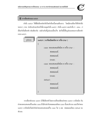 หลักการแก้ปัญหาและการโปรแกรม [ง 40102] สาขาวิชาคอมพิวเตอร์ และเทคโนโลยี 26
คําสั่ง switch ใช้เพื่อเลือกทําคําสั่งใดคําสั่งหนึ่งตามต้องการ โดยมีทางเลือกให้ทําคําสั่ง
หลาย ๆ ทาง ค่าตัวแปรจะทําหน้าที่ควบคุมคําสั่ง switch คําสั่ง switch และคําสั่ง if – else – if
เป็นคําสั่งเลือกทํา เช่นเดียวกัน แต่ต่างกันที่รูปแบบเงื่อนไข ต่อไปนีเป็นรูปแบบของการเลือกทํา
แบบ switch
การเลือกทําแบบ switch มีวิธีเลือกทําโดยการเปรียบเทียบค่าของ switch แวเรียเบิล กับ
ค่าของคอนสแตนต์ในแต่ละ case ถ้ามีค่าเท่ากันสเตตเมนต์ของ case นันจะทํางาน และถ้าค่าของ
switch แวเรียเบิลไม่เท่ากับค่าของคอนสแตนต์ใน case ใด ๆ เลย สเตตเมนต์ของ default จะ
ทํางาน
การเลือกทําแบบ switch
รูปแบบ switch ( แวเรียเบิลชนิด int หรือ char )
{
case คอนสแตนต์ชนิด int หรือ char :
สเตตเมนต์;
สเตตเมนต์;
break;
case คอนสแตนต์ชนิด int หรือ char :
สเตตเมนต์;
สเตตเมนต์;
break;
default :
สเตตเมนต์;
สเตตเมนต์;
}
 