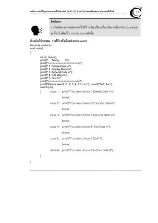 หลักการแก้ปัญหาและการโปรแกรม [ง 40102] สาขาวิชาคอมพิวเตอร์ และเทคโนโลยี 27
ตัวอย่างโปรแกรม การใช้คําสั่งเลือกทําแบบ switch
#include <stdio.h>
void main()
{
int ch; clrscr();
printf(" Menu n");
printf("===================n");
printf(" 1 :Create Data n");
printf(" 2 :Display Data n");
printf(" 3 :Append Data n");
printf(" 4 :Edit Data n");
printf(" 5 :Quit n");
printf("===================n");
printf("Please select <1, 2, 3, 4, 5 > ==> "); scanf("%d", & ch);
switch (ch)
{ case 1: printf("You take choice 1:Create Data n");
break;
case 2: printf("You take chaoice 2:Display Datan");
break;
case 3: printf("You take choice 3:Append Data n");
break;
case 4: printf("You take choice 4: Edit Data n");
break;
case 5: printf("You take choice 5:Quitn");
break;
default: printf("You take choice the other:default");
}
}
ข้อสังเกต
แวเรียเบิลและคอนสแตนต์ที่ใช้สําหรับเปรียบเทียบในการเลือกทําแบบ switch
จะต้องมีชนิดเป็น int และ char เท่านัน
 