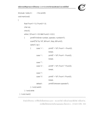 หลักการแก้ปัญหาและการโปรแกรม [ง 40102] สาขาวิชาคอมพิวเตอร์ และเทคโนโลยี 28
#include <stdio.h> // for printf()
void main(void)
{
float Fnum1=1.0, Fnum2=1.0;
char op;
clrscr();
while ( !(Fnum1==0.0 && Fnum2==0.0) )
{ printf("nnEnter number, operator, numbern");
scanf("%f %c %f", &Fnum1, &op, &Fnum2);
switch ( op )
{ case '+' : printf(" = %f", Fnum1 + Fnum2);
break;
case '-' : printf(" = %f", Fnum1 - Fnum2);
break;
case '*' :
case 'x' : printf(" = %f", Fnum1 * Fnum2);
break;
case '/' :
case '': printf(" = %f", Fnum1 / Fnum2);
break;
default : printf("Unknown operator");
} // end switch
} // end while
} // end main()
ตัวอย่างโปรแกรม การใช้คําสั่งเลือกทําแบบ switch :: พ.อ.เจนวิทย์ เหลืองอร่ามและปิยวิทย์ เหลืองอร่าม ,
การเขียนโปรแกรม สําหรับ Application ด้วย C/C++, ธรรมสาร จํากัด, 2543
เ
 