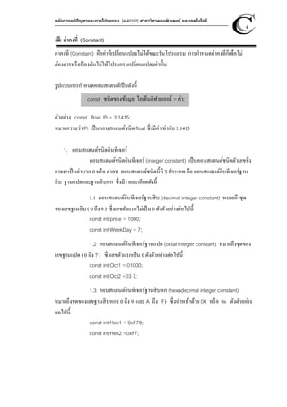 หลักการแก้ปัญหาและการโปรแกรม [ง 40102] สาขาวิชาคอมพิวเตอร์ และเทคโนโลยี
4
ค่าคงที่ (Constant)
ค่าคงที่ (Constant) คือค่าที่เปลี่ยนแปลงไม่ได้ขณะรันโปรแกรม การกําหนดค่าคงที่ก็เพื่อไม่
ต้องการหรือป้องกันไม่ให้โปรแกรมเปลี่ยนแปลงค่านั้น
รูปแบบการกําหนดคอนสแตนต์เป็นดังนี้
ตัวอย่าง const float Pi = 3.1415;
หมายความว่า Pi เป็นคอนสแตนต์ชนิด float ซึ่งมีค่าเท่ากับ 3.1415
1. คอนสแตนต์ชนิดอินทีเจอร์
คอนสแตนต์ชนิดอินทีเจอร์ (integer constant) เป็นคอนสแตนต์ชนิดตัวเลขซึ่ง
อาจจะเป็นค่าบวก 0 หรือ ค่าลบ คอนสแตนต์ชนิดนี้มี 3 ประเภท คือ คอนสแตนต์อินทีเจอร์ฐาน
สิบ ฐานแปดและฐานสิบหก ซึ่งมีรายละเอียดดังนี้
1.1 คอนสแตนต์อินทีเจอร์ฐานสิบ (decimal integer constant) หมายถึงชุด
ของเลขฐานสิบ ( 0 ถึง 9 ) ซึ่งเลขตัวแรกไม่เป็น 0 ดังตัวอย่างต่อไปนี้
const int price = 1000;
const int WeekDay = 7;
1.2 คอนสแตนต์อินทีเจอร์ฐานแปด (octal integer constant) หมายถึงชุดของ
เลขฐานแปด ( 0 ถึง 7 ) ซึ่งเลขตัวแรกเป็น 0 ดังตัวอย่างต่อไปนี้
const int Oct1 = 01000;
const int Oct2 =03 7;
1.3 คอนสแตนต์อินทีเจอร์ฐานสิบหก (hexadecimal integer constant)
หมายถึงชุดของเลขฐานสิบหก ( 0 ถึง 9 และ A ถึง F) ซึ่งนําหน้าด้วย 0X หรือ 0x ดังตัวอย่าง
ต่อไปนี้
const int Hex1 = 0xF78;
const int Hex2 =0xFF;
const ชนิดของข้อมูล ไอเด็นติฟายเออร์ = ค่า;
 