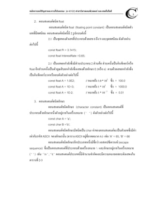 หลักการแก้ปัญหาและการโปรแกรม [ง 40102] สาขาวิชาคอมพิวเตอร์ และเทคโนโลยี
5
2. คอนสแตนต์ชนิด float
คอนสแตนต์ชนิด float (floating point constant) เป็นคอนสแตนต์ชนิดตัว
เลขที่มีทศนิยม คอนสแตนต์ชนิดนี้มี 2 รูปแบบดังนี้
2.1 เป็นชุดของตัวเลขที่ประกอบด้วยเลข 0 ถึง 9 และจุดทศนิยม ดังตัวอย่าง
ต่อไปนี้
const float Pi = 3.1415;
const float InterestRate =0.65;
2.1 เป็นเลขยกกําลังซึ่งมีส่วนประกอบ 2 ส่วนคือ ส่วนหนึ่งเป็นอินทีเจอร์หรือ
float อีกส่วนหนึ่งเป็นตัวคูณสิบยกกําลังซึ่งแสดงด้วยอักษร E (หรือ e) ตามด้วยเลขยกกําลังซึ่ง
เป็นอินทีเจอร์บวกหรือลบดังตัวอย่างต่อไปนี้
const float A = 1.0E2; // หมายถึง 1.0 * 102
ซึ่ง = 100.0
const float A = 1E+3; // หมายถึง 1 * 103
ซึ่ง = 1000.0
const float A = 1E-2; // หมายถึง 1 * 10 - 2
ซึ่ง = 0.01
3. คอนสแตนต์ชนิดอักษร
คอนสแตนต์ชนิดอักษร (character constant) เป็นคอนสแตนต์ที่
ประกอบด้วยอักษรหนึ่งตัวอยู่ภายในเครื่องหมาย ( ‘ ‘ ) ดังตัวอย่างต่อไปนี้
const char A = ‘a’;
const char B =’b’;
คอนสแตนต์ชนิดอักษรมีชนิดเป็น char ค่าของคอนสแตนต์จะเป็นตัวเลขซึ่งมีค่า
เท่ากับรหัส ASCII ของอักษรนั้น (ตาราง ASCII อยู่ที่ภาคผนวก ก.) เช่น ‘A’ = 65, ‘B’ = 66
คอนสแตนต์ชนิดอักษรอีกประเภทหนึ่งมีชื่อว่า เอสเคปซีเควนซ์ (escape
sequence) ซึ่งเป็นคอนสแตนต์ที่ประกอบด้วยเครื่องหมาย  และอักษรอยู่ภายในเครื่องหมาย
( ‘ ‘ ) เช่น ‘ n ’ , ‘ t ’ คอนสแตนต์ประเภทนี้มีจํานวนจํากัดและมีความหมายเฉพาะดังแสดงใน
ตารางที่ 2-3
 