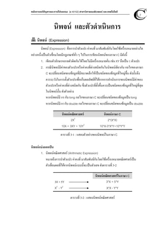 หลักการแก้ปัญหาและการโปรแกรม [ง 40102] สาขาวิชาคอมพิวเตอร์ และเทคโนโลยี
7
นิพจน์ และตัวดําเนินการ
นิพจน์ (Expression)
นิพจน์ (Expression) คือการนําตัวแปร ค่าคงที่ มาสัมพันธ์กันโดยใช้เครื่องหมายอย่างใด
อย่างหนึ่งเป็นตัวเชื่อมโดยมีกฎเกณฑ์ทั่ว ๆ ไปในการเขียนนิพจน์ของภาษา C มีดังนี้
1. เขียนตัวอักษรหลายตัวติดกันได้โดยไม่มีเครื่องหมายคั่น เช่น XY ถือเป็น 1 ตัวแปร
2. กรณีนิพจน์มีค่าของตัวแปรหรือค่าคงที่ต่างชนิดกันในนิพจน์เดียวกัน กลไกของภาษา
C จะเปลี่ยนชนิดของข้อมูลที่มีขนาดเล็กให้เป็นชนิดของข้อมูลที่ใหญ่ขึ้น ดังนั้นจึง
ควรระวังในการตั้งตัวแปรเพื่อเก็บผลลัพธ์ที่ได้จากการดําเนินการของนิพจน์มีค่าของ
ตัวแปรหรือค่าคงที่ต่างชนิดกัน ซึ่งตัวแปรที่ตั้งขึ้นควรเป็นชนิดของข้อมูลที่ใหญ่ที่สุด
ในนิพจน์นั้น ดังตัวอย่าง
หากนิพจน์มี int กับ long กลไกของภาษา C จะเปลี่ยนชนิดของข้อมูลเป็น long
หากนิพจน์มีint กับ double กลไกของภาษา C จะเปลี่ยนชนิดของข้อมูลเป็น double
นิพจน์คณิตศาสตร์ นิพจน์ภาษา C
2X2
2*(X*X)
10X + 3XY + 10Y2
10*X-3*X*Y+10*Y*Y
ตารางที่ 3-1 : แสดงตัวอย่างของนิพจน์ในภาษา C
นิพจน์แบ่งออกเป็น
1. นิพจน์คณิตศาสตร์ (Arithmetic Expression)
หมายถึงการนําตัวแปร ค่าคงที่ มาสัมพันธ์กันโดยใช้เครื่องหมายคณิตศาตร์เป็น
ตัวเชื่อมผลที่ได้จากนิพจน์แบบนี้จะเป็นตัวเลข ดังตารางที่ 3-2
นิพจน์คณิตศาสตร์ในภาษา C
3X + 5Y 3*X + 5*Y
X2
- Y2
X*X - Y*Y
ตารางที่ 3-2 : แสดงนิพจน์คณิตศาสตร์
 