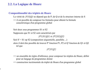 10
Compositionalité des triplets de Hoare
La vérité de {P}S{Q} ne dépend que de P, de Q et de la structure interne de S
=> il est possible de composer les formules pour obtenir la formule
caractéristique d'un programme global
Soit deux sous programmes S1 et S2
Supposons que S1 et S2 sont caractérisés par
{P1}S1{Q1} et {P2}S2{Q2}
Soit S' = S1 op S2 (composition séquentielle, parallèle…)
alors il doit être possible de trouver P' fonction P1, P2 et Q' fonction de Q1 et Q2
tel que
{P'}S'{Q'}
=> un ensemble de règles d'inférence, pour composer les triplets de Hoare, défini
pour un langage de programmes donné
=> construction incrémentale du triplet de Hoare d'un programme global
2.2. La Logique de Hoare
 