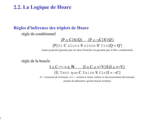 12
Règles d'inférence des triplets de Hoare
règle du conditionnel
{P ∧ C}S{Q} {P ∧ ¬C}S'{Q'}
{P}Si C alors S sinon S' fin{Q ∨ Q'}
(toute propriété garantie par les deux branches est garantie par le bloc conditionnel)
règle de la boucle
I ∧ C => v ∈ N {I ∧ C ∧ v>V}S{I ∧ v=V}
{I} Tant que C faire S fin{I ∧ ¬C}
(I = invariant de la boucle, et v = variant à valeur entière et nécessairement décroissant,
permet de démontrer qu'une boucle termine)
2.2. La Logique de Hoare
 