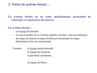 2
Un système formel est un cadre mathématique permettant de
construire et représenter des preuves
Un système formel =
– un langage de formules
– un sous-ensemble de ces formules appelées axiomes, vraies par définition
– des règles de déduction (règles d'inférence) formalisant les étapes
élémentaires licites de raisonnement
Exemple : la logique propositionnelle
la logique des prédicats
la géométrie euclidienne…
…
la logique de Hoare…
2. Notion de système formel…
 