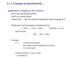 6
Application à l'ingénierie des systèmes
Soit E une spécification globale
Soit S un système formel
Notons {FE1,…, FEn} les formules traduisant E dans le langage de S
On dit que E est inconsistant (contradictoire) ssi
|- (FE1∧… ∧ FEn) → false (où false = a∧¬a)
que l'on note :
{FE1,…, FEn} |- false
Exemple :
E = { les chiens sont interdits,
les aveugles sont accompagnés par un chien,
il y a un aveugle}
E permet de dériver ¬chien et chien
=> contradiction
2.1. La logique propositionnelle…
 