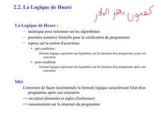 7
La Logique de Hoare :
– technique pour raisonner sur les algorithmes
– première tentative formelle pour la vérification de programmes
– repose sur la notion d'assertions
• pré condition :
formule logique exprimant une hypothèse sur les données d'un programme avant son
exécution
• post condition
formule logique exprimant une hypothèse sur les données d'un programme après son
exécution
Idée
Construire de façon incrémentale la formule logique caractérisant l'état d'un
programme après son exécution
=> un calcul (formules et règles d'inférence)
=> raisonnement sur la structure du programme
2.2. La Logique de Hoare
 