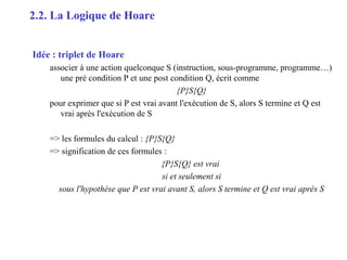 8
Idée : triplet de Hoare
associer à une action quelconque S (instruction, sous-programme, programme…)
une pré condition P et une post condition Q, écrit comme
{P}S{Q}
pour exprimer que si P est vrai avant l'exécution de S, alors S termine et Q est
vrai après l'exécution de S
=> les formules du calcul : {P}S{Q}
=> signification de ces formules :
{P}S{Q} est vrai
si et seulement si
sous l'hypothèse que P est vrai avant S, alors S termine et Q est vrai après S
2.2. La Logique de Hoare
 