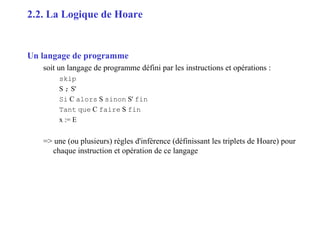9
Un langage de programme
soit un langage de programme défini par les instructions et opérations :
skip
S ; S'
Si C alors S sinon S' fin
Tant que C faire S fin
x := E
=> une (ou plusieurs) règles d'inférence (définissant les triplets de Hoare) pour
chaque instruction et opération de ce langage
2.2. La Logique de Hoare
 