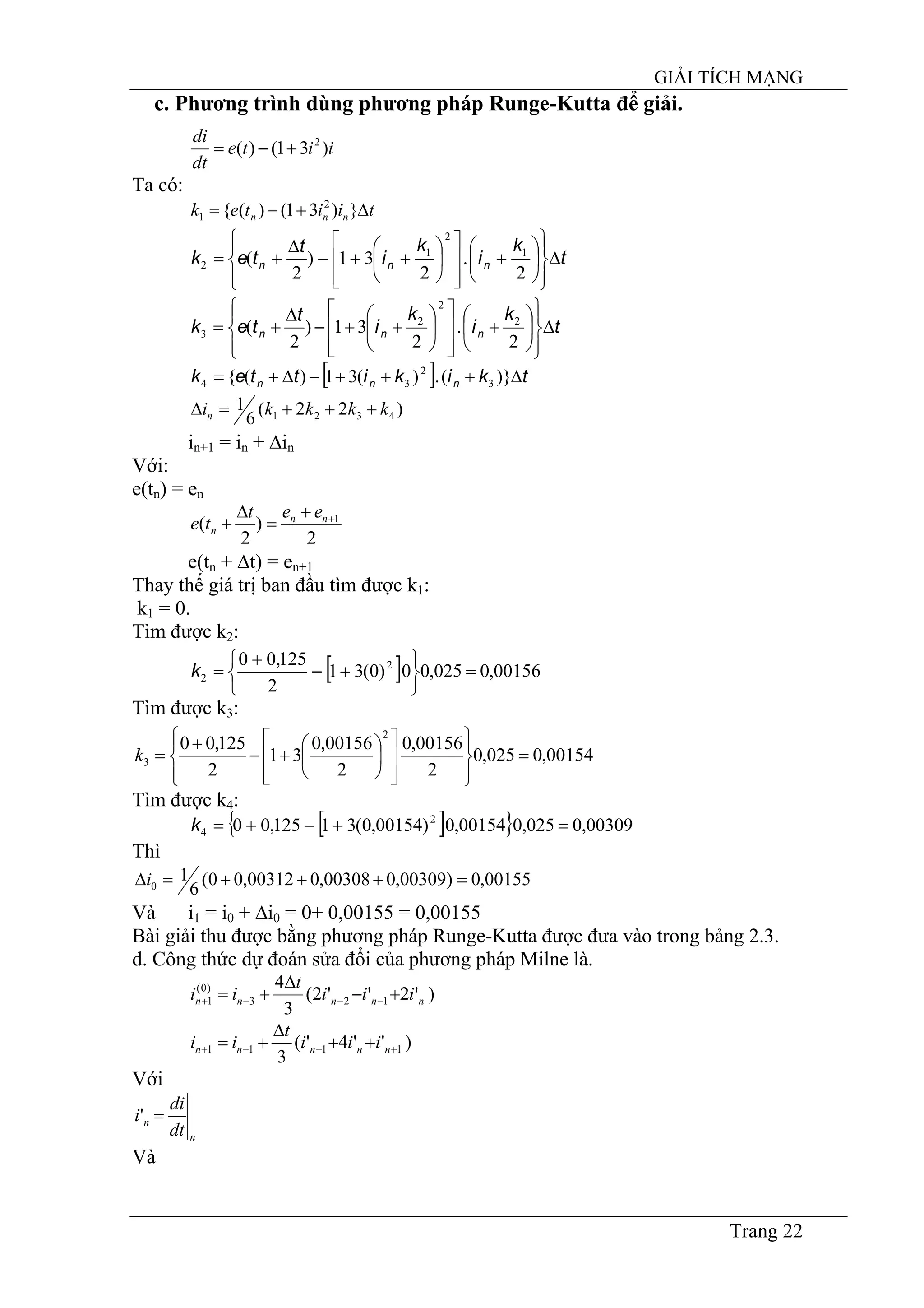 GIẢI TÍCH MẠNG
Trang 22
c. Phương trình dùng phương pháp Runge-Kutta để giải.
iite
dt
di
)31()( 2
+−=
Ta có:
tiitek nnn ∆+−= })31()({ 2
1
t
k
i
k
i
t
tek nnn ∆
⎪⎭
⎪
⎬
⎫
⎪⎩
⎪
⎨
⎧
⎟
⎠
⎞
⎜
⎝
⎛
+
⎥
⎥
⎦
⎤
⎢
⎢
⎣
⎡
⎟
⎠
⎞
⎜
⎝
⎛
++−
∆
+=
2
.
2
31)
2
( 1
2
1
2
t
k
i
k
i
t
tek nnn ∆
⎪⎭
⎪
⎬
⎫
⎪⎩
⎪
⎨
⎧
⎟
⎠
⎞
⎜
⎝
⎛
+
⎥
⎥
⎦
⎤
⎢
⎢
⎣
⎡
⎟
⎠
⎞
⎜
⎝
⎛
++−
∆
+=
2
.
2
31)
2
( 2
2
2
3
[ ] tkikittek nnn ∆+++−∆+= )}(.)(31)({ 3
2
34
)22(
6
1 4321 kkkkin +++=∆
in+1 = in + ∆in
Với:
e(tn) = en
2
)
2
( 1++
=
∆
+ nn
n
eet
te
e(tn + ∆t) = en+1
Thay thế giá trị ban đầu tìm được k1:
k1 = 0.
Tìm được k2:
[ ] 00156,0025,00)0(31
2
125,00 2
2 =
⎭
⎬
⎫
⎩
⎨
⎧
+−
+
=k
Tìm được k3:
00154,0025,0
2
00156,0
2
00156,0
31
2
125,00
2
3 =
⎪⎭
⎪
⎬
⎫
⎪⎩
⎪
⎨
⎧
⎥
⎥
⎦
⎤
⎢
⎢
⎣
⎡
⎟
⎠
⎞
⎜
⎝
⎛
+−
+
=k
Tìm được k4:
[ ]{ } 00309,0025,000154,0)00154,0(31125,00 2
4 =+−+=k
Thì
00155,0)00309,000308,000312,00(
6
10 =+++=∆i
Và i1 = i0 + ∆i0 = 0+ 0,00155 = 0,00155
Bài giải thu được bằng phương pháp Runge-Kutta được đưa vào trong bảng 2.3.
d. Công thức dự đoán sửa đổi của phương pháp Milne là.
)'2''2(
3
4
123
)0(
1 nnnnn iii
t
ii +−
∆
+= −−−+
)''4'(
3
1111 +−−+ ++
∆
+= nnnnn iii
t
ii
Với
n
n
dt
di
i ='
Và
 