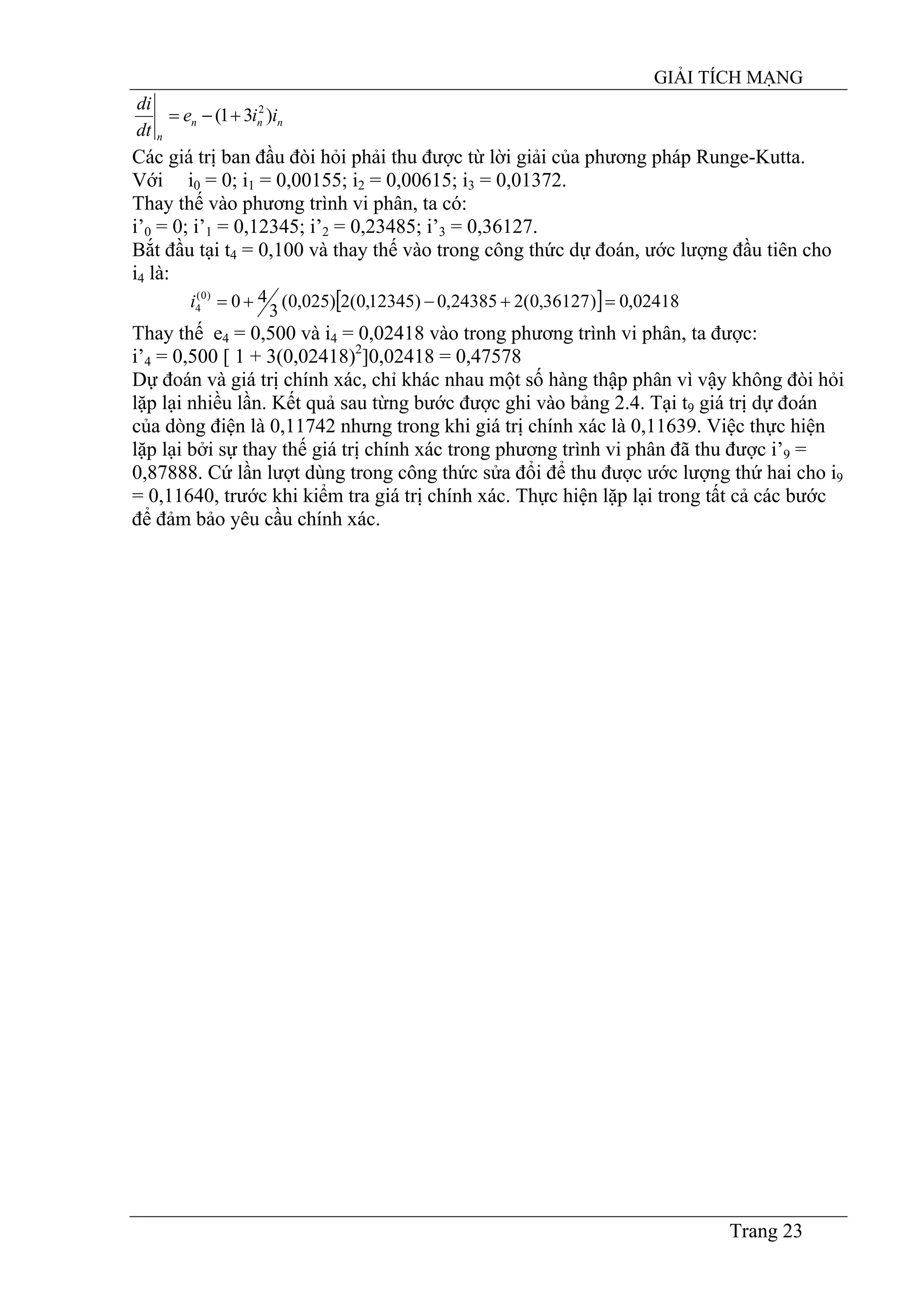 GIẢI TÍCH MẠNG
Trang 23
nnn
n
iie
dt
di
)31( 2
+−=
Các giá trị ban đầu đòi hỏi phải thu được từ lời giải của phương pháp Runge-Kutta.
Với i0 = 0; i1 = 0,00155; i2 = 0,00615; i3 = 0,01372.
Thay thế vào phương trình vi phân, ta có:
i’0 = 0; i’1 = 0,12345; i’2 = 0,23485; i’3 = 0,36127.
Bắt đầu tại t4 = 0,100 và thay thế vào trong công thức dự đoán, ước lượng đầu tiên cho
i4 là:
[ ] 02418,0)36127,0(224385,0)12345,0(2)025,0(
3
40)0(
4 =+−+=i
Thay thế e4 = 0,500 và i4 = 0,02418 vào trong phương trình vi phân, ta được:
i’4 = 0,500 [ 1 + 3(0,02418)2
]0,02418 = 0,47578
Dự đoán và giá trị chính xác, chỉ khác nhau một số hàng thập phân vì vậy không đòi hỏi
lặp lại nhiều lần. Kết quả sau từng bước được ghi vào bảng 2.4. Tại t9 giá trị dự đoán
của dòng điện là 0,11742 nhưng trong khi giá trị chính xác là 0,11639. Việc thực hiện
lặp lại bởi sự thay thế giá trị chính xác trong phương trình vi phân đã thu được i’9 =
0,87888. Cứ lần lượt dùng trong công thức sửa đổi để thu được ước lượng thứ hai cho i9
= 0,11640, trước khi kiểm tra giá trị chính xác. Thực hiện lặp lại trong tất cả các bước
để đảm bảo yêu cầu chính xác.
 