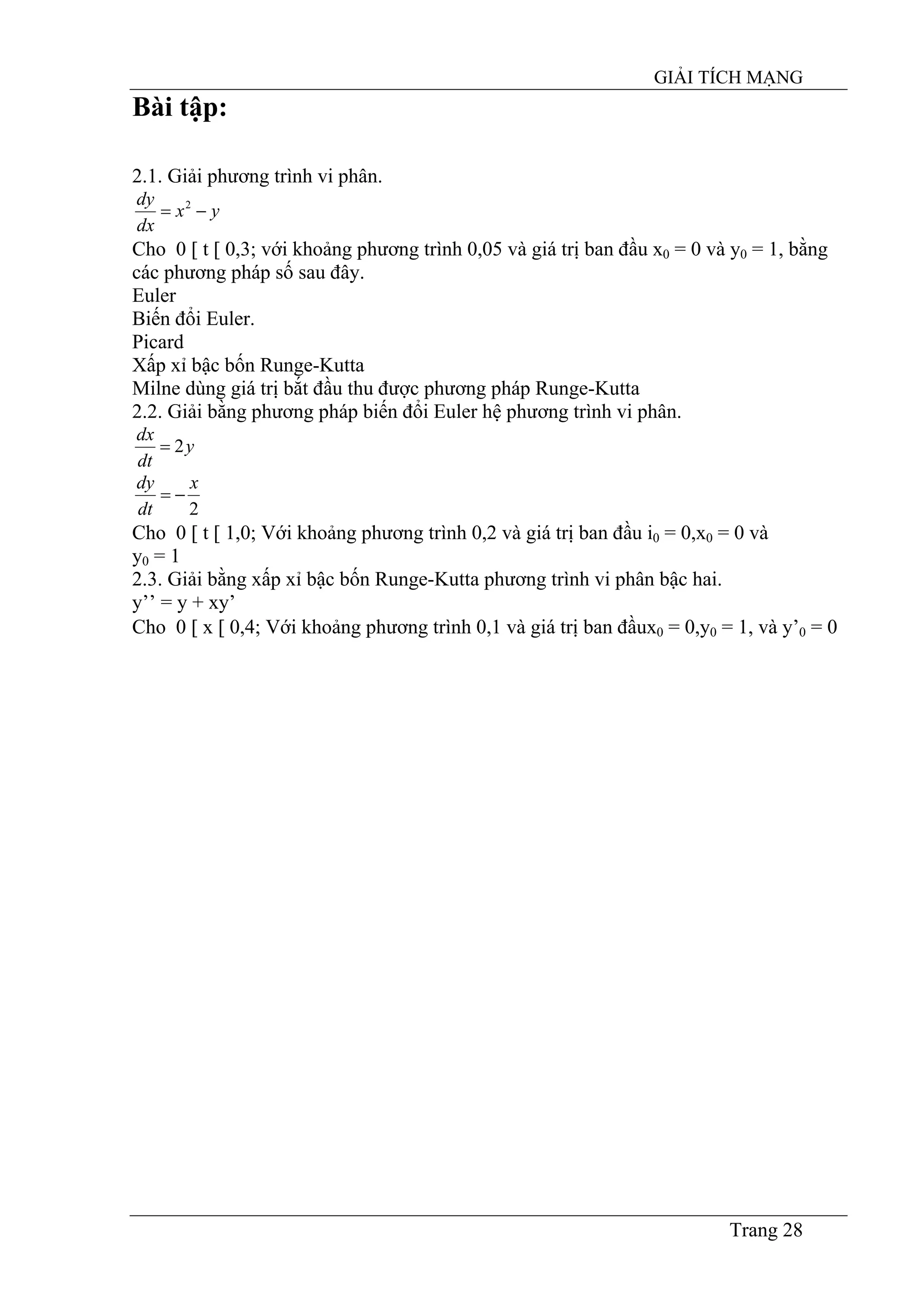 GIẢI TÍCH MẠNG
Trang 28
Bài tập:
2.1. Giải phương trình vi phân.
yx
dx
dy
−= 2
Cho 0 [ t [ 0,3; với khoảng phương trình 0,05 và giá trị ban đầu x0 = 0 và y0 = 1, bằng
các phương pháp số sau đây.
Euler
Biến đổi Euler.
Picard
Xấp xỉ bậc bốn Runge-Kutta
Milne dùng giá trị bắt đầu thu được phương pháp Runge-Kutta
2.2. Giải bằng phương pháp biến đổi Euler hệ phương trình vi phân.
y
dt
dx
2=
2
x
dt
dy
−=
Cho 0 [ t [ 1,0; Với khoảng phương trình 0,2 và giá trị ban đầu i0 = 0,x0 = 0 và
y0 = 1
2.3. Giải bằng xấp xỉ bậc bốn Runge-Kutta phương trình vi phân bậc hai.
y’’ = y + xy’
Cho 0 [ x [ 0,4; Với khoảng phương trình 0,1 và giá trị ban đầux0 = 0,y0 = 1, và y’0 = 0
 