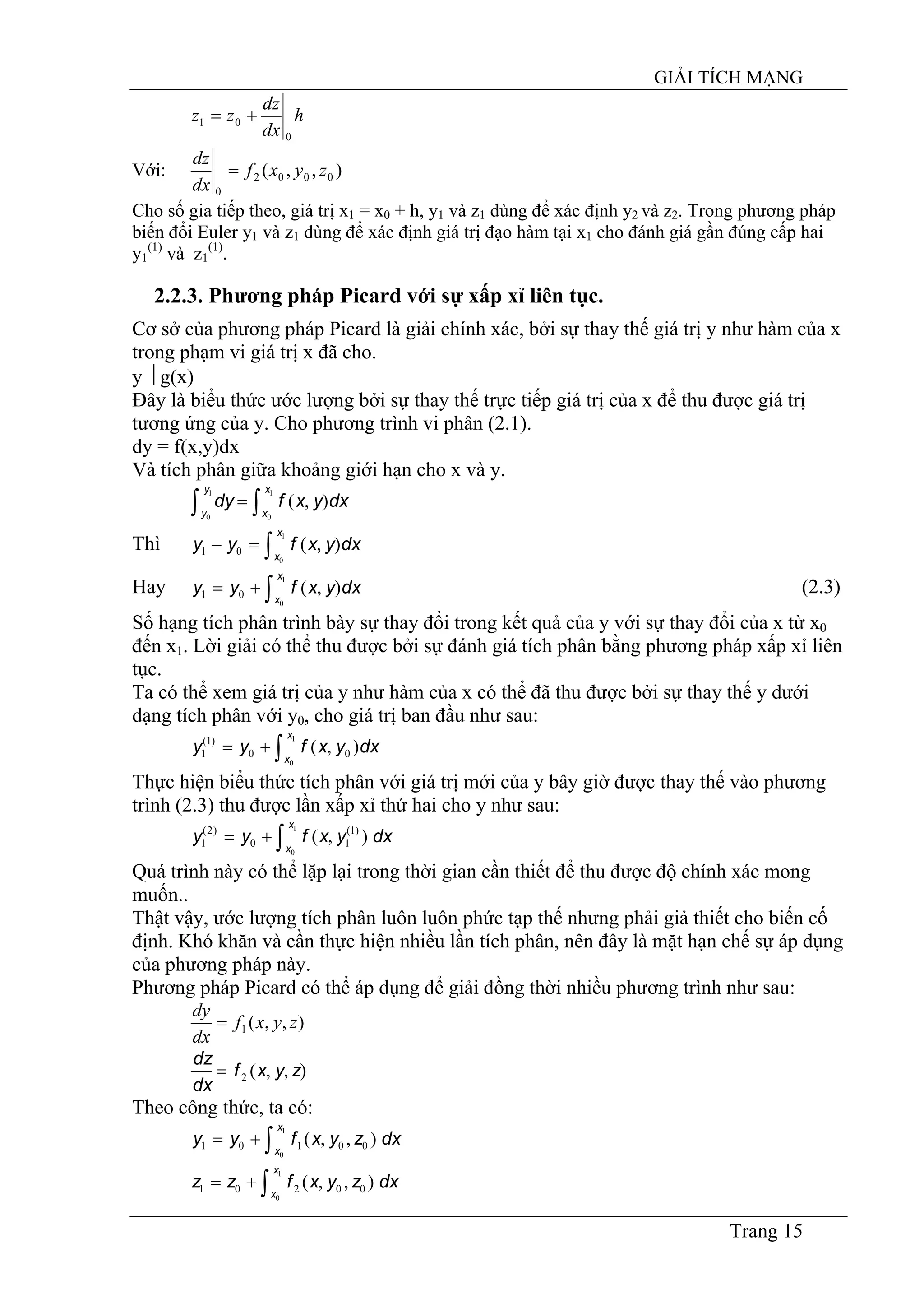 GIẢI TÍCH MẠNG
Trang 15
h
dx
dz
zz
0
01 +=
Với: ),,( 0002
0
zyxf
dx
dz
=
Cho số gia tiếp theo, giá trị x1 = x0 + h, y1 và z1 dùng để xác định y2 và z2. Trong phương pháp
biến đổi Euler y1 và z1 dùng để xác định giá trị đạo hàm tại x1 cho đánh giá gần đúng cấp hai
y1
(1)
và z1
(1)
.
2.2.3. Phương pháp Picard với sự xấp xỉ liên tục.
Cơ sở của phương pháp Picard là giải chính xác, bởi sự thay thế giá trị y như hàm của x
trong phạm vi giá trị x đã cho.
y ⎟ g(x)
Đây là biểu thức ước lượng bởi sự thay thế trực tiếp giá trị của x để thu được giá trị
tương ứng của y. Cho phương trình vi phân (2.1).
dy = f(x,y)dx
Và tích phân giữa khoảng giới hạn cho x và y.
∫ ∫=
1
0
1
0
),(
y
y
x
x
dxyxfdy
Thì ∫=−
1
0
),(01
x
x
dxyxfyy
Hay (2.3)∫+=
1
0
),(01
x
x
dxyxfyy
Số hạng tích phân trình bày sự thay đổi trong kết quả của y với sự thay đổi của x từ x0
đến x1. Lời giải có thể thu được bởi sự đánh giá tích phân bằng phương pháp xấp xỉ liên
tục.
Ta có thể xem giá trị của y như hàm của x có thể đã thu được bởi sự thay thế y dưới
dạng tích phân với y0, cho giá trị ban đầu như sau:
∫+=
1
0
),( 00
)1(
1
x
x
dxyxfyy
Thực hiện biểu thức tích phân với giá trị mới của y bây giờ được thay thế vào phương
trình (2.3) thu được lần xấp xỉ thứ hai cho y như sau:
∫+=
1
0
),( )1(
10
)2(
1
x
x
dxyxfyy
Quá trình này có thể lặp lại trong thời gian cần thiết để thu được độ chính xác mong
muốn..
Thật vậy, ước lượng tích phân luôn luôn phức tạp thế nhưng phải giả thiết cho biến cố
định. Khó khăn và cần thực hiện nhiều lần tích phân, nên đây là mặt hạn chế sự áp dụng
của phương pháp này.
Phương pháp Picard có thể áp dụng để giải đồng thời nhiều phương trình như sau:
),,(1 zyxf
dx
dy
=
),,(2 zyxf
dx
dz
=
Theo công thức, ta có:
∫+=
1
0
),,( 00101
x
x
dxzyxfyy
∫+=
1
0
),,( 00201
x
x
dxzyxfzz
 