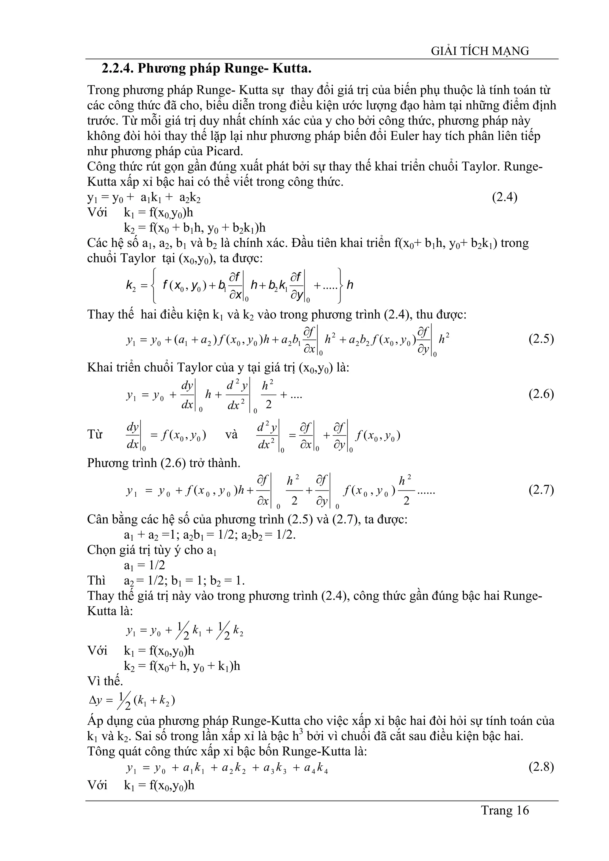 GIẢI TÍCH MẠNG
Trang 16
2.2.4. Phương pháp Runge- Kutta.
Trong phương pháp Runge- Kutta sự thay đổi giá trị của biến phụ thuộc là tính toán từ
các công thức đã cho, biểu diễn trong điều kiện ước lượng đạo hàm tại những điểm định
trước. Từ mỗi giá trị duy nhất chính xác của y cho bởi công thức, phương pháp này
không đòi hỏi thay thế lặp lại như phương pháp biến đổi Euler hay tích phân liên tiếp
như phương pháp của Picard.
Công thức rút gọn gần đúng xuất phát bởi sự thay thế khai triển chuổi Taylor. Runge-
Kutta xấp xỉ bậc hai có thể viết trong công thức.
y1 = y0 + a1k1 + a2k2 (2.4)
Với k1 = f(x0,y0)h
k2 = f(x0 + b1h, y0 + b2k1)h
Các hệ số a1, a2, b1 và b2 là chính xác. Đầu tiên khai triển f(x0+ b1h, y0+ b2k1) trong
chuổi Taylor tại (x0,y0), ta được:
h
y
f
kbh
x
f
byxfk
⎭
⎬
⎫
⎩
⎨
⎧
+
∂
∂
+
∂
∂
+= .....),(
0
12
0
1002
Thay thế hai điều kiện k1 và k2 vào trong phương trình (2.4), thu được:
2
0
0022
2
0
12002101 ),(),()( h
y
f
yxfbah
x
f
bahyxfaayy
∂
∂
+
∂
∂
+++= (2.5)
Khai triển chuổi Taylor của y tại giá trị (x0,y0) là:
....
2
2
0
2
2
0
01 +++=
h
dx
yd
h
dx
dy
yy (2.6)
Từ ),( 00
0
yxf
dx
dy
= và ),( 00
000
2
2
yxf
y
f
x
f
dx
yd
∂
∂
+
∂
∂
=
Phương trình (2.6) trở thành.
......
2
),(
2
),(
2
00
0
2
0
0001
h
yxf
y
fh
x
f
hyxfyy
∂
∂
+
∂
∂
++= (2.7)
Cân bằng các hệ số của phương trình (2.5) và (2.7), ta được:
a1 + a2 =1; a2b1 = 1/2; a2b2 = 1/2.
Chọn giá trị tùy ý cho a1
a1 = 1/2
Thì a2 = 1/2; b1 = 1; b2 = 1.
Thay thế giá trị này vào trong phương trình (2.4), công thức gần đúng bậc hai Runge-
Kutta là:
2101 2
1
2
1 kkyy ++=
Với k1 = f(x0,y0)h
k2 = f(x0+ h, y0 + k1)h
Vì thế.
)(
2
1 21 kky +=∆
Áp dụng của phương pháp Runge-Kutta cho việc xấp xỉ bậc hai đòi hỏi sự tính toán của
k1 và k2. Sai số trong lần xấp xỉ là bậc h3
bởi vì chuổi đã cắt sau điều kiện bậc hai.
Tông quát công thức xấp xỉ bậc bốn Runge-Kutta là:
4433221101 kakakakayy ++++= (2.8)
Với k1 = f(x0,y0)h
 
