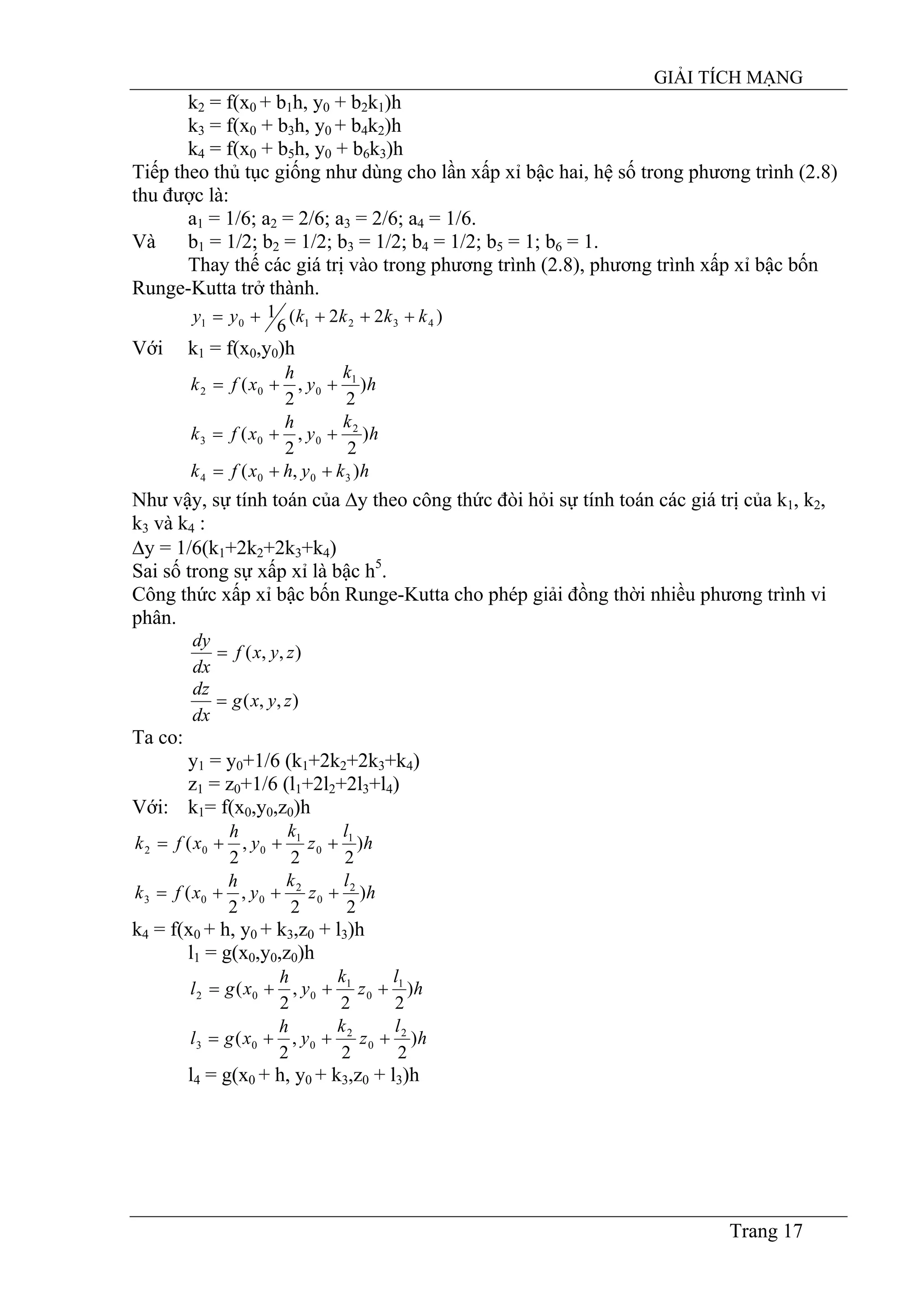 GIẢI TÍCH MẠNG
Trang 17
k2 = f(x0 + b1h, y0 + b2k1)h
k3 = f(x0 + b3h, y0 + b4k2)h
k4 = f(x0 + b5h, y0 + b6k3)h
Tiếp theo thủ tục giống như dùng cho lần xấp xỉ bậc hai, hệ số trong phương trình (2.8)
thu được là:
a1 = 1/6; a2 = 2/6; a3 = 2/6; a4 = 1/6.
Và b1 = 1/2; b2 = 1/2; b3 = 1/2; b4 = 1/2; b5 = 1; b6 = 1.
Thay thế các giá trị vào trong phương trình (2.8), phương trình xấp xỉ bậc bốn
Runge-Kutta trở thành.
)22(
6
1
432101 kkkkyy ++++=
Với k1 = f(x0,y0)h
h
k
y
h
xfk )
2
,
2
( 1
002 ++=
h
k
y
h
xfk )
2
,
2
( 2
003 ++=
hkyhxfk ),( 3004 ++=
Như vậy, sự tính toán của ∆y theo công thức đòi hỏi sự tính toán các giá trị của k1, k2,
k3 và k4 :
∆y = 1/6(k1+2k2+2k3+k4)
Sai số trong sự xấp xỉ là bậc h5
.
Công thức xấp xỉ bậc bốn Runge-Kutta cho phép giải đồng thời nhiều phương trình vi
phân.
),,( zyxf
dx
dy
=
),,( zyxg
dx
dz
=
Ta co:
y1 = y0+1/6 (k1+2k2+2k3+k4)
z1 = z0+1/6 (l1+2l2+2l3+l4)
Với: k1= f(x0,y0,z0)h
h
l
z
k
y
h
xfk )
22
,
2
( 1
0
1
002 +++=
h
l
z
k
y
h
xfk )
22
,
2
( 2
0
2
003 +++=
k4 = f(x0 + h, y0 + k3,z0 + l3)h
l1 = g(x0,y0,z0)h
h
l
z
k
y
h
xgl )
22
,
2
( 1
0
1
002 +++=
h
l
z
k
y
h
xgl )
22
,
2
( 2
0
2
003 +++=
l4 = g(x0 + h, y0 + k3,z0 + l3)h
 