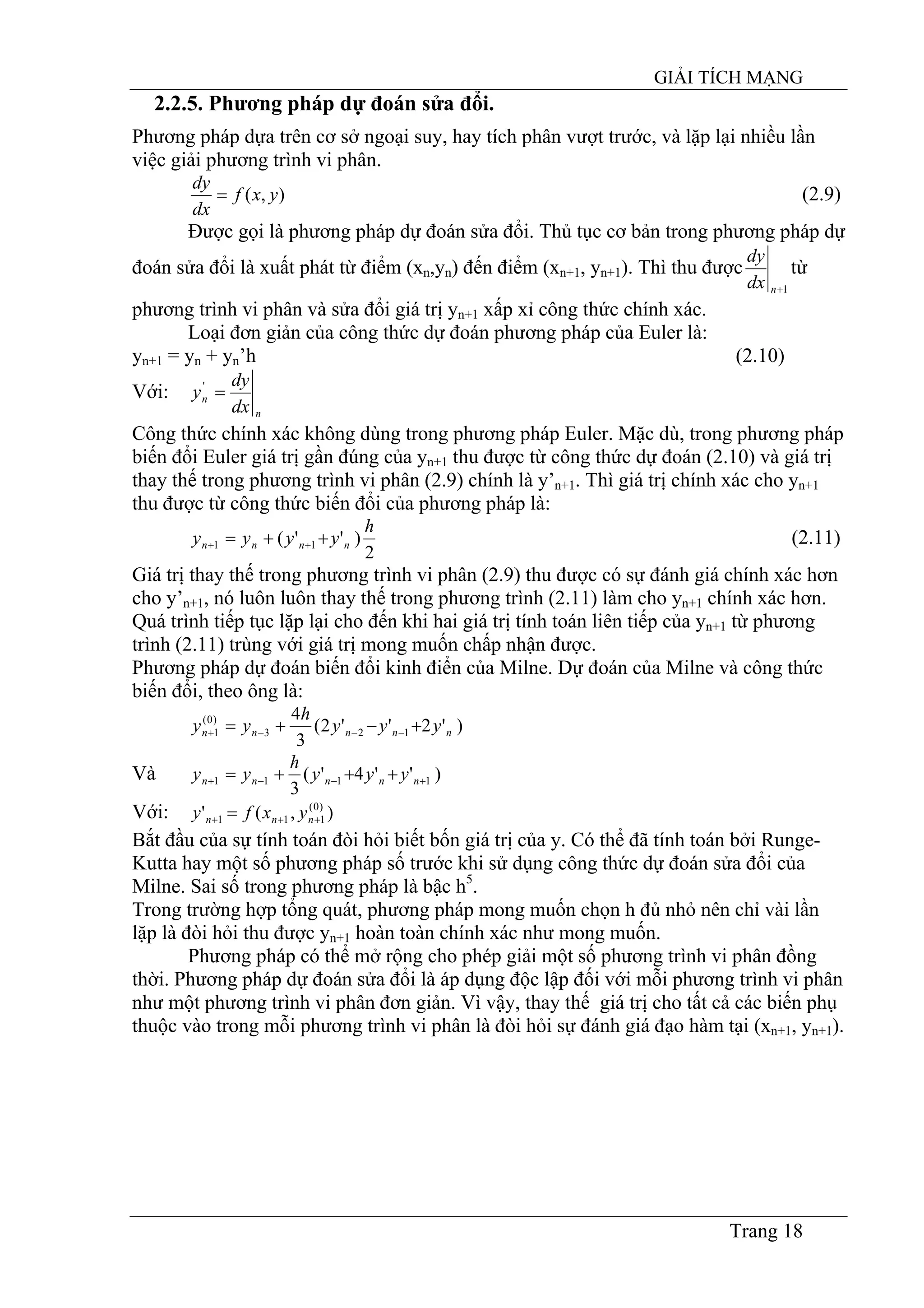 GIẢI TÍCH MẠNG
Trang 18
2.2.5. Phương pháp dự đoán sửa đổi.
Phương pháp dựa trên cơ sở ngoại suy, hay tích phân vượt trước, và lặp lại nhiều lần
việc giải phương trình vi phân.
),( yxf
dx
dy
= (2.9)
Được gọi là phương pháp dự đoán sửa đổi. Thủ tục cơ bản trong phương pháp dự
đoán sửa đổi là xuất phát từ điểm (xn,yn) đến điểm (xn+1, yn+1). Thì thu được
1+ndx
dy
từ
phương trình vi phân và sửa đổi giá trị yn+1 xấp xỉ công thức chính xác.
Loại đơn giản của công thức dự đoán phương pháp của Euler là:
yn+1 = yn + yn’h (2.10)
Với:
n
n
dx
dy
y ='
Công thức chính xác không dùng trong phương pháp Euler. Mặc dù, trong phương pháp
biến đổi Euler giá trị gần đúng của yn+1 thu được từ công thức dự đoán (2.10) và giá trị
thay thế trong phương trình vi phân (2.9) chính là y’n+1. Thì giá trị chính xác cho yn+1
thu được từ công thức biến đổi của phương pháp là:
2
)''( 11
h
yyyy nnnn ++= ++ (2.11)
Giá trị thay thế trong phương trình vi phân (2.9) thu được có sự đánh giá chính xác hơn
cho y’n+1, nó luôn luôn thay thế trong phương trình (2.11) làm cho yn+1 chính xác hơn.
Quá trình tiếp tục lặp lại cho đến khi hai giá trị tính toán liên tiếp của yn+1 từ phương
trình (2.11) trùng với giá trị mong muốn chấp nhận được.
Phương pháp dự đoán biến đổi kinh điển của Milne. Dự đoán của Milne và công thức
biến đổi, theo ông là:
)'2''2(
3
4
123
)0(
1 nnnnn yyy
h
yy +−+= −−−+
Và )''4'(
3
1111 +−−+ +++= nnnnn yyy
h
yy
Với: ),(' )0(
111 +++ = nnn yxfy
Bắt đầu của sự tính toán đòi hỏi biết bốn giá trị của y. Có thể đã tính toán bởi Runge-
Kutta hay một số phương pháp số trước khi sử dụng công thức dự đoán sửa đổi của
Milne. Sai số trong phương pháp là bậc h5
.
Trong trường hợp tổng quát, phương pháp mong muốn chọn h đủ nhỏ nên chỉ vài lần
lặp là đòi hỏi thu được yn+1 hoàn toàn chính xác như mong muốn.
Phương pháp có thể mở rộng cho phép giải một số phương trình vi phân đồng
thời. Phương pháp dự đoán sửa đổi là áp dụng độc lập đối với mỗi phương trình vi phân
như một phương trình vi phân đơn giản. Vì vậy, thay thế giá trị cho tất cả các biến phụ
thuộc vào trong mỗi phương trình vi phân là đòi hỏi sự đánh giá đạo hàm tại (xn+1, yn+1).
 