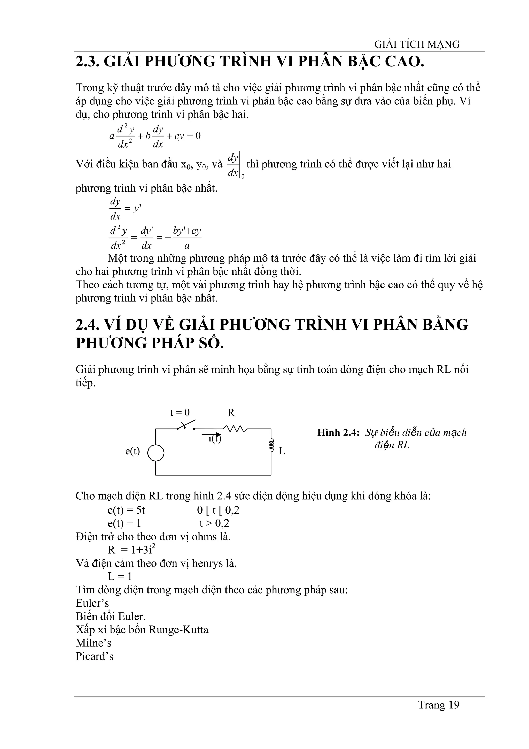 GIẢI TÍCH MẠNG
Trang 19
2.3. GIẢI PHƯƠNG TRÌNH VI PHÂN BẬC CAO.
Trong kỹ thuật trước đây mô tả cho việc giải phương trình vi phân bậc nhất cũng có thể
áp dụng cho việc giải phương trình vi phân bậc cao bằng sự đưa vào của biến phụ. Ví
dụ, cho phương trình vi phân bậc hai.
02
2
=++ cy
dx
dy
b
dx
yd
a
Với điều kiện ban đầu x0, y0, và
0dx
dy
thì phương trình có thể được viết lại như hai
phương trình vi phân bậc nhất.
'y
dx
dy
=
a
cyby
dx
dy
dx
yd +
−==
''
2
2
Một trong những phương pháp mô tả trước đây có thể là việc làm đi tìm lời giải
cho hai phương trình vi phân bậc nhất đồng thời.
Theo cách tương tự, một vài phương trình hay hệ phương trình bậc cao có thể quy về hệ
phương trình vi phân bậc nhất.
2.4. VÍ DỤ VỀ GIẢI PHƯƠNG TRÌNH VI PHÂN BẰNG
PHƯƠNG PHÁP SỐ.
Giải phương trình vi phân sẽ minh họa bằng sự tính toán dòng điện cho mạch RL nối
tiếp.
t = 0 R
e(t)
i(t)
L
Hình 2.4: Sự biểu diễn của mạch
điện RL
Cho mạch điện RL trong hình 2.4 sức điện động hiệu dụng khi đóng khóa là:
e(t) = 5t 0 [ t [ 0,2
e(t) = 1 t > 0,2
Điện trở cho theo đơn vị ohms là.
R = 1+3i2
Và điện cảm theo đơn vị henrys là.
L = 1
Tìm dòng điện trong mạch điện theo các phương pháp sau:
Euler’s
Biến đổi Euler.
Xấp xỉ bậc bốn Runge-Kutta
Milne’s
Picard’s
 