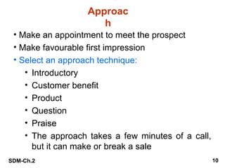 Approac
h
• Make an appointment to meet the prospect
• Make favourable first impression
• Select an approach technique:
• Introductory
• Customer benefit
• Product
• Question
• Praise
• The approach takes a few minutes of a call,
but it can make or break a sale
SDM-Ch.2

10

 