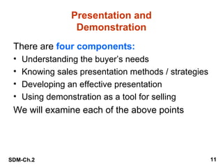 Presentation and
Demonstration
There are four components:
•
•
•
•

Understanding the buyer’s needs
Knowing sales presentation methods / strategies
Developing an effective presentation
Using demonstration as a tool for selling

We will examine each of the above points

SDM-Ch.2

11

 