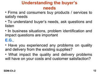 Understanding the buyer’s
needs

• Firms and consumers buy products / services to
satisfy needs
• To understand buyer’s needs, ask questions and
listen
• In business situations, problem identification and
impact questions are important
E.G.
• Have you experienced any problems on quality
and delivery from the existing supplies?
• What impact the quality and delivery problems
will have on your costs and customer satisfaction?
SDM-Ch.2

12

 