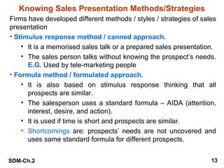 Knowing Sales Presentation Methods/Strategies
Firms have developed different methods / styles / strategies of sales
presentation
• Stimulus response method / canned approach.
• It is a memorised sales talk or a prepared sales presentation.
• The sales person talks without knowing the prospect’s needs.
E.G. Used by tele-marketing people
• Formula method / formulated approach.
• It is also based on stimulus response thinking that all
prospects are similar.
• The salesperson uses a standard formula – AIDA (attention,
interest, desire, and action).
• It is used if time is short and prospects are similar.
• Shortcomings are: prospects’ needs are not uncovered and
uses same standard formula for different prospects.
SDM-Ch.2

13

 
