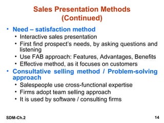 Sales Presentation Methods
(Continued)
• Need – satisfaction method
• Interactive sales presentation
• First find prospect’s needs, by asking questions and
listening
• Use FAB approach: Features, Advantages, Benefits
• Effective method, as it focuses on customers

• Consultative selling method / Problem-solving
approach
• Salespeople use cross-functional expertise
• Firms adopt team selling approach
• It is used by software / consulting firms
SDM-Ch.2

14

 