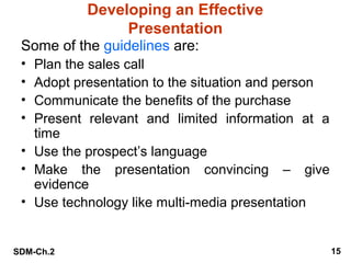Developing an Effective
Presentation
Some of the guidelines are:
•
•
•
•

Plan the sales call
Adopt presentation to the situation and person
Communicate the benefits of the purchase
Present relevant and limited information at a
time
• Use the prospect’s language
• Make the presentation convincing – give
evidence
• Use technology like multi-media presentation

SDM-Ch.2

15

 