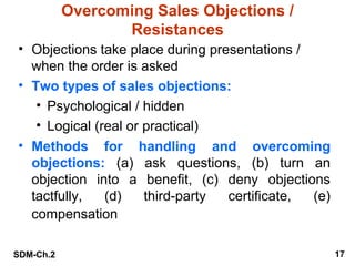 Overcoming Sales Objections /
Resistances
• Objections take place during presentations /
when the order is asked
• Two types of sales objections:
• Psychological / hidden
• Logical (real or practical)
• Methods for handling and overcoming
objections: (a) ask questions, (b) turn an
objection into a benefit, (c) deny objections
tactfully,
(d)
third-party
certificate,
(e)
compensation
SDM-Ch.2

17

 