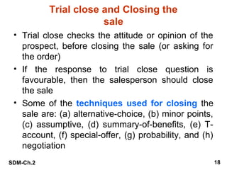 Trial close and Closing the
sale
• Trial close checks the attitude or opinion of the
prospect, before closing the sale (or asking for
the order)
• If the response to trial close question is
favourable, then the salesperson should close
the sale
• Some of the techniques used for closing the
sale are: (a) alternative-choice, (b) minor points,
(c) assumptive, (d) summary-of-benefits, (e) Taccount, (f) special-offer, (g) probability, and (h)
negotiation
SDM-Ch.2

18

 