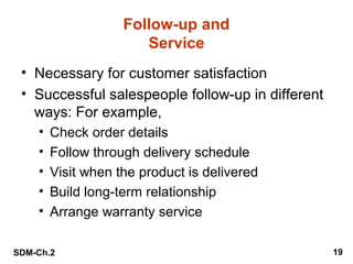 Follow-up and
Service
• Necessary for customer satisfaction
• Successful salespeople follow-up in different
ways: For example,
•
•
•
•
•

Check order details
Follow through delivery schedule
Visit when the product is delivered
Build long-term relationship
Arrange warranty service

SDM-Ch.2

19

 