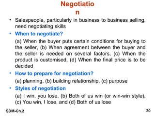 Negotiatio
n
• Salespeople, particularly in business to business selling,
need negotiating skills
• When to negotiate?
(a) When the buyer puts certain conditions for buying to
the seller, (b) When agreement between the buyer and
the seller is needed on several factors, (c) When the
product is customised, (d) When the final price is to be
decided
• How to prepare for negotiation?
(a) planning, (b) building relationship, (c) purpose
• Styles of negotiation
(a) I win, you lose, (b) Both of us win (or win-win style),
(c) You win, I lose, and (d) Both of us lose
SDM-Ch.2

20

 