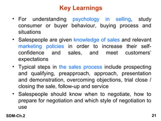 Key Learnings
• For understanding psychology in selling, study
consumer or buyer behaviour, buying process and
situations
• Salespeople are given knowledge of sales and relevant
marketing policies in order to increase their selfconfidence and sales, and meet customers’
expectations
• Typical steps in the sales process include prospecting
and qualifying, preapproach, approach, presentation
and demonstration, overcoming objections, trial close /
closing the sale, follow-up and service
• Salespeople should know when to negotiate, how to
prepare for negotiation and which style of negotiation to
use
SDM-Ch.2

21

 