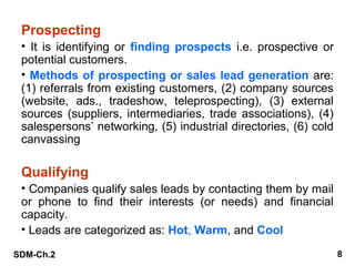 Prospecting
• It is identifying or finding prospects i.e. prospective or
potential customers.
• Methods of prospecting or sales lead generation are:
(1) referrals from existing customers, (2) company sources
(website, ads., tradeshow, teleprospecting), (3) external
sources (suppliers, intermediaries, trade associations), (4)
salespersons’ networking, (5) industrial directories, (6) cold
canvassing

Qualifying
• Companies qualify sales leads by contacting them by mail
or phone to find their interests (or needs) and financial
capacity.
• Leads are categorized as: Hot, Warm, and Cool
SDM-Ch.2

8

 