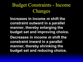 Budget Constraints - Income
Changes
Increases in income m shift the
constraint outward in a parallel
manner, thereby enlarging the
budget set and improving choice.
Decreases in income m shift the
constraint inward in a parallel
manner, thereby shrinking the
budget set and reducing choice.

 