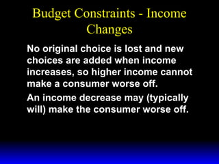 Budget Constraints - Income
Changes
No original choice is lost and new
choices are added when income
increases, so higher income cannot
make a consumer worse off.
An income decrease may (typically
will) make the consumer worse off.

 