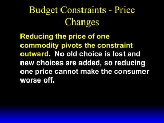 Budget Constraints - Price
Changes
Reducing the price of one
commodity pivots the constraint
outward. No old choice is lost and
new choices are added, so reducing
one price cannot make the consumer
worse off.

 