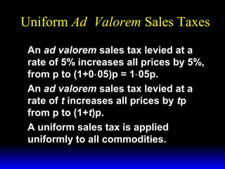 Uniform Ad Valorem Sales Taxes
An ad valorem sales tax levied at a
rate of 5% increases all prices by 5%,
from p to (1+0⋅05)p = 1⋅05p.
An ad valorem sales tax levied at a
rate of t increases all prices by tp
from p to (1+t)p.
A uniform sales tax is applied
uniformly to all commodities.

 