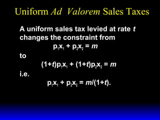 Uniform Ad Valorem Sales Taxes
A uniform sales tax levied at rate t
changes the constraint from
p 1x 1 + p 2x 2 = m
to
(1+t)p1x1 + (1+t)p2x2 = m
i.e.
p1x1 + p2x2 = m/(1+t).

 