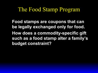 The Food Stamp Program
Food stamps are coupons that can
be legally exchanged only for food.
How does a commodity-specific gift
such as a food stamp alter a family’s
budget constraint?

 